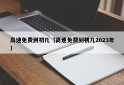 高速免费到初几（高速免费到初几2023年）