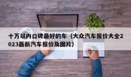 十万以内口碑最好的车（大众汽车报价大全2023最新汽车报价及图片）