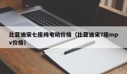 比亚迪宋七座纯电动价格（比亚迪宋7座mpv价格）