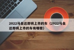 2022马自达即将上市的车（2022马自达即将上市的车有哪些）