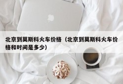 北京到莫斯科火车价格（北京到莫斯科火车价格和时间是多少）