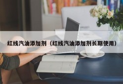 红线汽油添加剂（红线汽油添加剂长期使用）