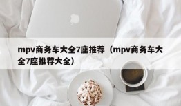 mpv商务车大全7座推荐（mpv商务车大全7座推荐大全）