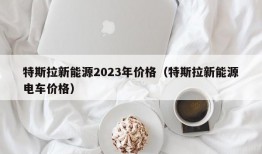 特斯拉新能源2023年价格（特斯拉新能源电车价格）