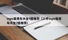 mpv商务车大全7座推荐（二手mpv商务车大全7座推荐）