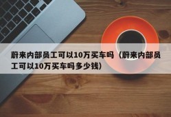 蔚来内部员工可以10万买车吗（蔚来内部员工可以10万买车吗多少钱）