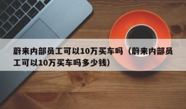 蔚来内部员工可以10万买车吗（蔚来内部员工可以10万买车吗多少钱）