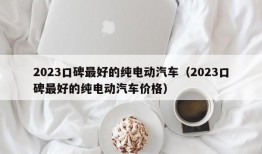 2023口碑最好的纯电动汽车（2023口碑最好的纯电动汽车价格）