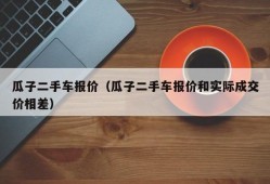 瓜子二手车报价（瓜子二手车报价和实际成交价相差）