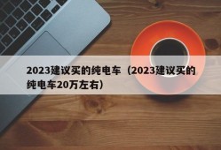 2023建议买的纯电车（2023建议买的纯电车20万左右）