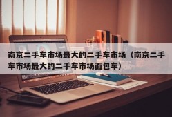 南京二手车市场最大的二手车市场（南京二手车市场最大的二手车市场面包车）