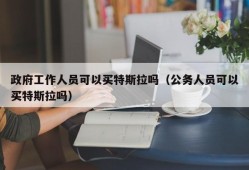 政府工作人员可以买特斯拉吗（公务人员可以买特斯拉吗）