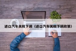 进口汽车关税下调（进口汽车关税下调政策）