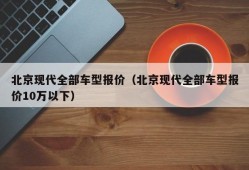 北京现代全部车型报价（北京现代全部车型报价10万以下）