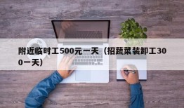 附近临时工500元一天（招蔬菜装卸工300一天）