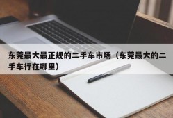 东莞最大最正规的二手车市场（东莞最大的二手车行在哪里）