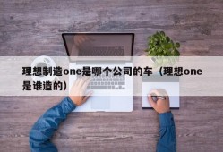 理想制造one是哪个公司的车（理想one是谁造的）