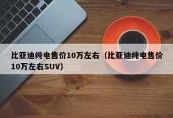 比亚迪纯电售价10万左右（比亚迪纯电售价10万左右SUV）