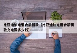 比亚迪油电混合最新款（比亚迪油电混合最新款充电要多少钱）