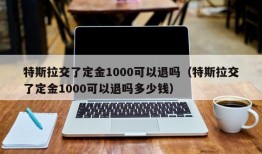 特斯拉交了定金1000可以退吗（特斯拉交了定金1000可以退吗多少钱）