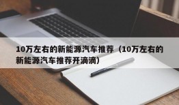 10万左右的新能源汽车推荐（10万左右的新能源汽车推荐开滴滴）