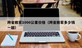 跨省搬家1000公里价格（跨省搬家多少钱一趟）