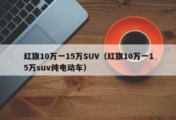 红旗10万一15万SUV（红旗10万一15万suv纯电动车）