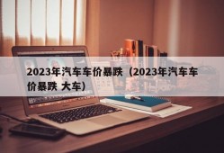 2023年汽车车价暴跌（2023年汽车车价暴跌 大车）