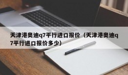 天津港奥迪q7平行进口报价（天津港奥迪q7平行进口报价多少）