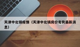 天津中北镇疫情（天津中北镇房价走势最新消息）