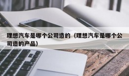 理想汽车是哪个公司造的（理想汽车是哪个公司造的产品）