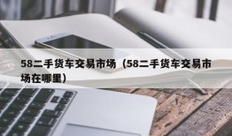 58二手货车交易市场（58二手货车交易市场在哪里）