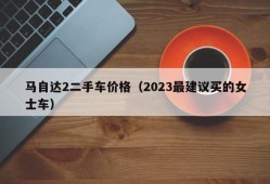 马自达2二手车价格（2023最建议买的女士车）