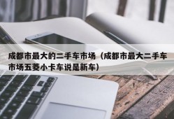 成都市最大的二手车市场（成都市最大二手车市场五菱小卡车说是新车）