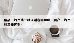 精品一线二线三线区别在哪里呢（国产一线二线三线区别）