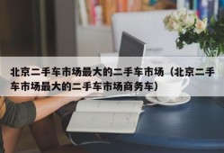 北京二手车市场最大的二手车市场（北京二手车市场最大的二手车市场商务车）