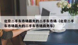 北京二手车市场最大的二手车市场（北京二手车市场最大的二手车市场商务车）