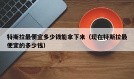 特斯拉最便宜多少钱能拿下来（现在特斯拉最便宜的多少钱）