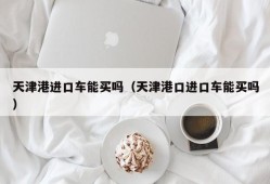 天津港进口车能买吗（天津港口进口车能买吗）