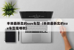 丰田最新出的suv车型（丰田最新出的suv车型是哪款）