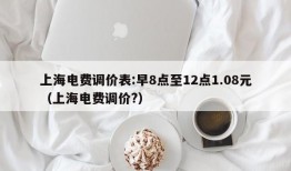 上海电费调价表:早8点至12点1.08元（上海电费调价?）