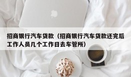 招商银行汽车贷款（招商银行汽车贷款还完后工作人员几个工作日去车管所）