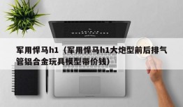 军用悍马h1（军用悍马h1大炮型前后排气管铝合金玩具模型带价钱）